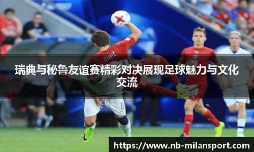 瑞典与秘鲁友谊赛精彩对决展现足球魅力与文化交流