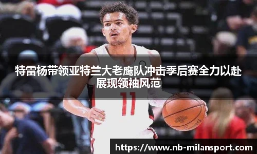 特雷杨带领亚特兰大老鹰队冲击季后赛全力以赴展现领袖风范