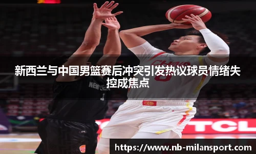 新西兰与中国男篮赛后冲突引发热议球员情绪失控成焦点